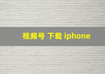 视频号 下载 iphone